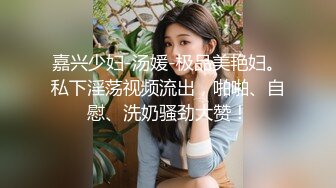 嘉兴少妇-汤媛-极品美艳妇。私下淫荡视频流出，啪啪、自慰、洗奶骚劲大赞！