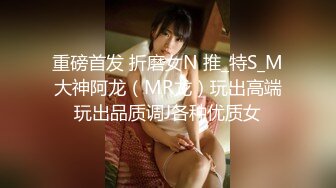 重磅首发 折磨女N 推_特S_M大神阿龙（MR龙）玩出高端玩出品质调J各种优质女