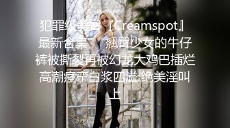 犯罪级美臀『Creamspot』最新合集❤️翘臀少女的牛仔裤被撕裂再被幻龙大鸡巴插烂 高潮痉挛白浆四溢 绝美淫叫 上