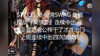 STP13338 台湾SWAG 最能挑战『吴梦梦』连续中出 这次非要把老公榨干了才准出门上班连续中出四次加紫薇