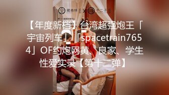 【年度新档】台湾超强炮王「宇宙列车」「spacetrain7654」OF约炮网黄、良家、学生性爱实录【第十二弹】