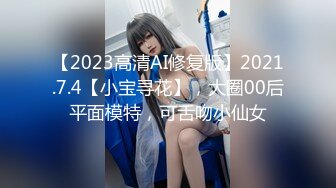 【2023高清AI修复版】2021.7.4【小宝寻花】，大圈00后平面模特，可舌吻小仙女