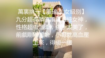 萬裏挑一【重磅 仙女級别】九分超高顔值頂級清純女神，性格超級溫柔，由于太美了，前戲剛剛開始，小哥就高血壓上來，得緩一緩