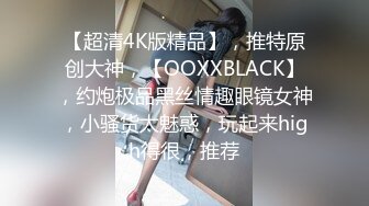 【超清4K版精品】，推特原创大神，【OOXXBLACK】，约炮极品黑丝情趣眼镜女神，小骚货太魅惑，玩起来high得很，推荐