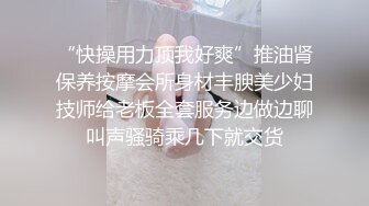 “快操用力顶我好爽”推油肾保养按摩会所身材丰腴美少妇技师给老板全套服务边做边聊叫声骚骑乘几下就交货