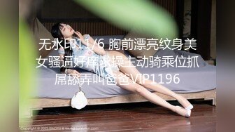 无水印11/6 胸前漂亮纹身美女骚逼好痒求操主动骑乘位抓屌舔弄叫爸爸VIP1196