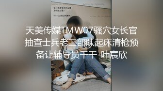 天美传媒TMW07骚穴女长官抽查士兵老二部队起床清枪预备让辅导员干干-叶宸欣