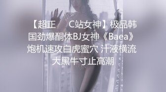 【超正❤️C站女神】极品韩国劲爆酮体BJ女神《Baea》炮机速攻白虎蜜穴 汁液横流 大黑牛寸止高潮