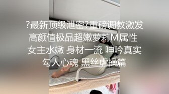 ?最新顶级泄密?重磅调教激发高颜值极品超嫩萝莉M属性 女主水嫩 身材一流 呻吟真实勾人心魂 黑丝虐操篇