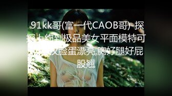  91kk哥(富一代CAOB哥)-探探上约到极品美女平面模特可儿,不仅脸蛋漂亮,胸好腿好屁股翘