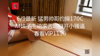 6/9最新 猛男帅哥约操170CM妹子主动求舌吻掰开小骚逼看看VIP1196