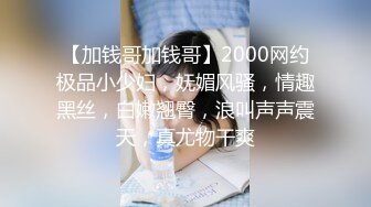 【加钱哥加钱哥】2000网约极品小少妇，妩媚风骚，情趣黑丝，白嫩翘臀，浪叫声声震天，真尤物干爽