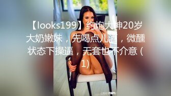 【looks199】约炮大神20岁大奶嫩妹，先喝点儿酒，微醺状态下操逼，无套也不介意 (1)